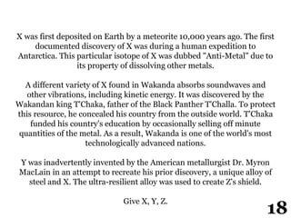 X was first deposited on Earth by a meteorite 10,000 years ago. The first
documented discovery of X was during a human expedition to
Antarctica. This particular isotope of X was dubbed "Anti-Metal" due to
its property of dissolving other metals.
A different variety of X found in Wakanda absorbs soundwaves and
other vibrations, including kinetic energy. It was discovered by the
Wakandan king T'Chaka, father of the Black Panther T'Challa. To protect
this resource, he concealed his country from the outside world. T'Chaka
funded his country's education by occasionally selling off minute
quantities of the metal. As a result, Wakanda is one of the world's most
technologically advanced nations.
Y was inadvertently invented by the American metallurgist Dr. Myron
MacLain in an attempt to recreate his prior discovery, a unique alloy of
steel and X. The ultra-resilient alloy was used to create Z's shield.
Give X, Y, Z.
18
 