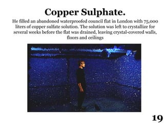 Copper Sulphate.
He filled an abandoned waterproofed council flat in London with 75,000
liters of copper sulfate solution. The solution was left to crystallize for
several weeks before the flat was drained, leaving crystal-covered walls,
floors and ceilings
19
 