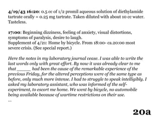 4/19/43 16:20: 0.5 cc of 1/2 promil aqueous solution of diethylamide
tartrate orally = 0.25 mg tartrate. Taken diluted with about 10 cc water.
Tasteless.
17:00: Beginning dizziness, feeling of anxiety, visual distortions,
symptoms of paralysis, desire to laugh.
Supplement of 4/21: Home by bicycle. From 18:00- ca.20:00 most
severe crisis. (See special report.)
Here the notes in my laboratory journal cease. I was able to write the
last words only with great effort. By now it was already clear to me
that _____ had been the cause of the remarkable experience of the
previous Friday, for the altered perceptions were of the same type as
before, only much more intense. I had to struggle to speak intelligibly. I
asked my laboratory assistant, who was informed of the self-
experiment, to escort me home. We went by bicycle, no automobile
being available because of wartime restrictions on their use.
…
20a
 