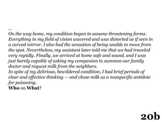 …
On the way home, my condition began to assume threatening forms.
Everything in my field of vision wavered and was distorted as if seen in
a curved mirror. I also had the sensation of being unable to move from
the spot. Nevertheless, my assistant later told me that we had traveled
very rapidly. Finally, we arrived at home safe and sound, and I was
just barely capable of asking my companion to summon our family
doctor and request milk from the neighbors.
In spite of my delirious, bewildered condition, I had brief periods of
clear and effective thinking — and chose milk as a nonspecific antidote
for poisoning.
Who on What?
20b
 
