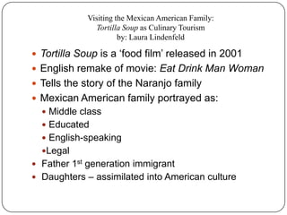 Visiting the Mexican American Family:
               Tortilla Soup as Culinary Tourism
                       by: Laura Lindenfeld

 Tortilla Soup is a „food film‟ released in 2001
 English remake of movie: Eat Drink Man Woman
 Tells the story of the Naranjo family
 Mexican American family portrayed as:
   Middle class
   Educated
   English-speaking
  Legal
 Father 1st generation immigrant
 Daughters – assimilated into American culture
 