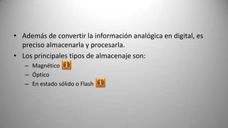 • Además de convertir la información analógica en digital, es
  preciso almacenarla y procesarla.
• Los principales tipos de almacenaje son:
   – Magnético
   – Óptico
   – En estado sólido o Flash
 