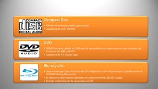 Compact Disc
• Primero de este tipo usado a gran escala
• Capacidad de unos 700 Mb




DVD
• El DVD fue desarrollado en 1995 ante la necesidad de un nuevo soporte que mejorase las
  funciones del VHS y del CD
• Capacidad de 4.7 Gb por capa



Blu-ray disc
• Desarrollado por Sony. Sustituto del DVD elegido tras salir victorioso en su batalla contra el
  HDDVD (Toshiba/Microsoft).
• Se caracteriza por su gran capacidad de almacenamiento (50 Gb x capa).
• Permite la distribución de contenidos en HD
 