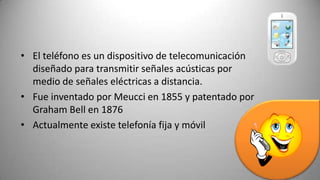 • El teléfono es un dispositivo de telecomunicación
  diseñado para transmitir señales acústicas por
  medio de señales eléctricas a distancia.
• Fue inventado por Meucci en 1855 y patentado por
  Graham Bell en 1876
• Actualmente existe telefonía fija y móvil
 