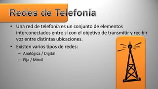 • Una red de telefonía es un conjunto de elementos
  interconectados entre sí con el objetivo de transmitir y recibir
  voz entre distintas ubicaciones.
• Existen varios tipos de redes:
   – Analógica / Digital
   – Fija / Móvil
 