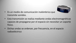 • Es un medio de comunicación inalámbrico que
  transmite sonidos.
• Esta transmisión se realiza mediante ondas electromagnéticas
  capaces de propagarse por el espacio sin necesitar un soporte
  físico.
• Dichas ondas se ordenan, por frecuencia, en el espacio
  radioeléctrico
 