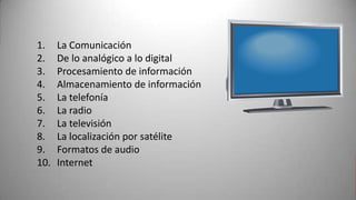 1.    La Comunicación
2.    De lo analógico a lo digital
3.    Procesamiento de información
4.    Almacenamiento de información
5.    La telefonía
6.    La radio
7.    La televisión
8.    La localización por satélite
9.    Formatos de audio
10.   Internet
 