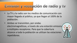 • La TV y la radio son los medios de comunicación con
  mayor llegada al público, ya que llegan al 100% de la
  población.
• Ambas se transmiten, por ondas
  electromagnéticas, a través de una estación emisora
  a múltiples receptoras. Para que la cobertura
  alcance a toda la población se utilizan las estaciones
  repetidoras.
 