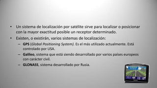 • Un sistema de localización por satélite sirve para localizar o posicionar
  con la mayor exactitud posible un receptor determinado.
• Existen, o existirán, varios sistemas de localización:
    – GPS (Global Positioning System). Es el más utilizado actualmente. Está
      controlado por USA.
    – Galileo, sistema que está siendo desarrollado por varios países europeos
      con carácter civil.
    – GLONASS, sistema desarrollado por Rusia.
 