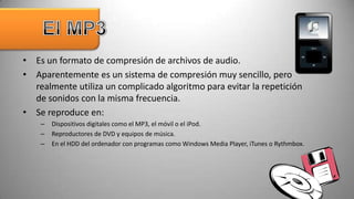 • Es un formato de compresión de archivos de audio.
• Aparentemente es un sistema de compresión muy sencillo, pero
  realmente utiliza un complicado algoritmo para evitar la repetición
  de sonidos con la misma frecuencia.
• Se reproduce en:
    –   Dispositivos digitales como el MP3, el móvil o el iPod.
    –   Reproductores de DVD y equipos de música.
    –   En el HDD del ordenador con programas como Windows Media Player, iTunes o Rythmbox.
 