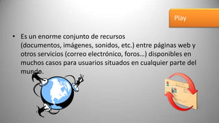 Play

• Es un enorme conjunto de recursos
  (documentos, imágenes, sonidos, etc.) entre páginas web y
  otros servicios (correo electrónico, foros…) disponibles en
  muchos casos para usuarios situados en cualquier parte del
  mundo.
 