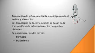 • Transmisión de señales mediante un código común al
  emisor y al receptor.
• Las tecnologías de la comunicación se basan en la
  transmisión de la información entre dos puntos
  distantes.
• Se puede hacer de dos formas:
   – Por Cable
   – Inalámbrica
 