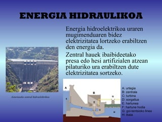ENERGIA HIDRAULIKOA
                                      Energia hidroelektrikoa uraren 
                                      mugimenduaren bidez 
                                      elektrizitatea lortzeko erabiltzen  
                                      den energia da.
                                      Zentral hauek ibaibideetako 
                                      presa edo hesi artifizialen atzean 
                                      pilaturiko ura erabiltzen dute 
                                      elektrizitatea sortzeko.

                                                              A: urtegia
                                                              B: zentrala
Asturiaseko zentral hidroelektrikoa                           C: turbina
                                                              D: sorgailua
                                                              E: hartunea
                                                              F: hartune hodia
                                                              G: goi-tentsioko linea
                                                              H: ibaia
 