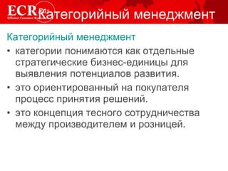 Категорийный менеджмент Категорийный менеджмент   категории понимаются как отдельные стратегические бизнес-единицы для выявления потенциалов развития. это ориентированный на покупателя процесс принятия решений.  это концепция тесного сотрудничества  между производителем и розницей. 