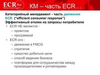 КМ – часть  ECR… ECR  НЕ является : проектом программой ECR это : движение в  FMCG стратегия средство добиться цели способ ведения бизнеса платформа для сотрудничества между производителями и ритейлера ми Категорийный менеджмент - часть  движения   ECR   (“efficient consumer response”)  Эффективный отклик на запросы потребителя 