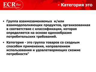 Категория это - Группа взаимозаменяемых  и/или взаимодополняющих продуктов ,  организованная в соответствие с классификации, которая определяется на основе единообразия потребительских требований. Категория - это группа товаров со сходным способом применения, направлением использования и удовлетворяющих схожие потребности"  