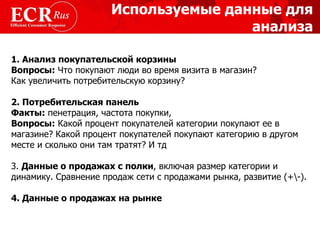 Используемые данные для  анализа 1. Анализ покупательской корзины Вопросы:  Что покупают люди во время визита в магазин? Как увеличить потребительскую корзину? 2. Потребительская панель   Факты:  пенетрация, частота покупки,  Вопросы:  Какой процент покупателей категории покупают ее в магазине? Какой процент покупателей покупают категорию в другом месте и сколько они там тратят? И тд 3.  Данные о продажах с полки , включая размер категории и динамику. Сравнение продаж сети с продажами рынка, развитие (+\-).  4. Данные о продажах на рынке 