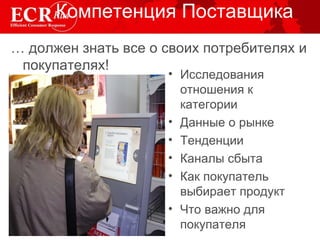 Компетенция Поставщика …  должен знать все о своих потребителях и покупателях! Исследования отношения к категории Данные о рынке Тенденции Каналы сбыта Как покупатель выбирает продукт Что важно для покупателя 