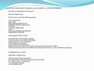 MCA/B.Tech. INDUSTRIAL TRAINING @ CMC LIMITED (A TATA ENTERPRISE)
   Includes: Comprehensive Training on
   Software Engineering
   Elective (Any one of the following topics)
   Visual Studio.Net
   Java / J2EE
   J2ME (Mobile Applications)
   ANDROID Mobile Applications
   TESTING
   CLOUD COMPUTING
   CCNA
   PHP with JOOMLA and DRUPAL
   EMBEDDED SYSTEMS
   Advantages @ CMC Limited
   Comprehensive Technology Coverage
   Project Guidance by a Team of Managers
   Certification by a 'TCS' Subsidiary
   Wide Industry Recognition
   Genuine Placement Assistance
   Regular Placement Talks with Industry Experts from Top-Notch IT MNCs
   International Assessment & Certification by 'Brainbench-Previsor' with worldwide recognition.

   For Registrations, Contact
   Sabia Rais / Ashish Arora
   CMC Limited (A Tata Enterprise)
   8, Vaishali, Main Metro Road, Pitam Pura, New Delhi
   Ph.: 09810324822 , 09313877528,
   011-65905335, 65655335
   www.cmcdelhi.com
 