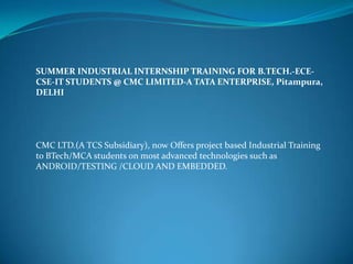 SUMMER INDUSTRIAL INTERNSHIP TRAINING FOR B.TECH.-ECE-
CSE-IT STUDENTS @ CMC LIMITED-A TATA ENTERPRISE, Pitampura,
DELHI




CMC LTD.(A TCS Subsidiary), now Offers project based Industrial Training
to BTech/MCA students on most advanced technologies such as
ANDROID/TESTING /CLOUD AND EMBEDDED.
 