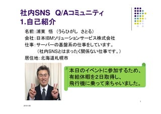 2015/1/28
1
社内社内社内社内SNS Q/Aコミュニティコミュニティコミュニティコミュニティ
1.自己紹介自己紹介自己紹介自己紹介
名前：浦東 悟 （うらひがし さとる）
会社：日本IBMソリューションサービス株式会社
仕事：サーバーの基盤系の仕事をしています。
（社内SNSとはまったく関係ない仕事です。）
居住地：北海道札幌市
本日のイベントに参加するため、
有給休暇を２日取得し、
飛行機に乗って来ちゃいました。
 