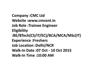Company :CMC Ltd
Website :www.cmcent.in
Job Role :Trainee Engineer
Eligibility
:BE/BTech(CS/IT/EC)/BCA/MCA/MSc(IT)
Experience :Freshers
Job Location :Delhi/NCR
Walk-In Date :07 Oct - 10 Oct 2015
Walk-In Time :10:00 AM
 
