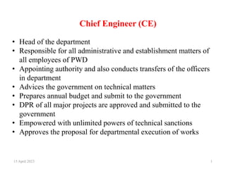 Chief Engineer (CE)
15 April 2023 1
• Head of the department
• Responsible for all administrative and establishment matters of
all employees of PWD
• Appointing authority and also conducts transfers of the officers
in department
• Advices the government on technical matters
• Prepares annual budget and submit to the government
• DPR of all major projects are approved and submitted to the
government
• Empowered with unlimited powers of technical sanctions
• Approves the proposal for departmental execution of works
 