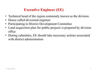 Executive Engineer (EE)
15 April 2023 1
• Technical head of the region commonly known as the division.
• Hence called divisional engineer
• Participating in District Development Committee
• Land acquisition plan for public projects is prepared by division
office
• During calamities, EE should take necessary actions associated
with district administration
 