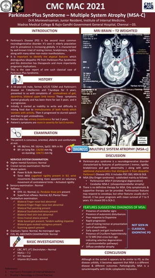 GERONTOCON 2021
Parkinson-Plus Syndrome – Multiple System Atrophy (MSA-C)
Dr.K.Manievelraaman, Junior Resident, Institute of Internal Medicine,
Madras Medical College & Rajiv Gandhi Government General Hospital, Chennai – 03.
 Parkinson-plus syndrome is a neurodegenerative disorder
characterized by features of parkinsonism ( tremor, rigidity,
bradykinesia and gait abnormality ) along with some
additional characteristics that distinguish it from idiopathic
Parkinson’s Disease (PD). It includes PSP, CBD, MSA & DLB.
 MSA (Shy-Drager syndrome) - subdivided mainly as follows:
• Parkinsonian MSA-P (striatonigral degeneration)
• Cerebellar MSA-C (olivopontocerebellar atrophy)
 There is no definitive therapy for MSA. Only symptomatic &
supportive therapy can be provided. Parkinsonian features
may respond to Levodopa, but other features usually don’t.
Overall, it has poor prognosis with mean survival of 7 to 9
years. It’s closest DD is SCA-2.
 FEATURES SUGGESTING DIAGNOSIS OF MSA:
 Presence of cerebellar signs
 Presence of autonomic disturbances
 Poor response to Dopamine
 Rapid progression
 Lack of resting tremor at presentation
 Lack of asymmetry
 Early speech and gait involvement
 Presence of Cruciform hyperintensity
in T2 MRI (Hot-cross bun sign
indicating selective degeneration
of pontocerebellar pathways)
 Diffuse cerebellar atrophy
 A 66-year-old male, farmer, K/C/O T2DM and Parkinson’s
disease on T.Metformin and T.Syndopa for 3 years,
presented to us with complaints of unsteadiness of gait,
dysarthria, bilateral upper limb tremor. These symptoms
started gradually and has been there for last 3 years and it
is progressive.
 Initially, it started as inability to write and difficulty in
mixing food due to tremulousness of both hands which
worsens with activity. Then it progressed to slurred speech
and then to gait unsteadiness.
 Patient also has urinary incontinence for last 2 years.
 Patient’s symptoms are more in severity for last 6 months
 The patient is conscious, oriented, afebrile and comfortable
at rest.
 HR: 88/min, RR: 16/min, SpO2: 98% in RA
 BP: on lying flat: 130/80 mm Hg
on standing: 104/72 mm Hg
NERVOUS SYSTEM EXAMINATION:
 Higher mental functions: Normal
 Cranial nerves examination: Normal
 Motor system:
 Power & Bulk: Normal
 Tone: Mild cogwheel rigidity present in B/L wrist
movements (becoming more apparent on voluntary
movement of contralateral limbs – Activated rigidity
 Sensory examination : Normal
 Reflexes:
 DTR: UL- Normal, LL- Pendular Knee jerk present
 Superficial reflexes: Normal, B/L Plantar flexor
 Cerebellum examination:
 Bilateral Finger-nose-test abnormal
 Bilateral Finger-finger-nose-test abnormal
 Bilateral Past pointing present
 Bilateral Dysdiadochokinesia present
 Bilateral Heel shin test abnormal
 Gross truncal ataxia present
 Wide based gait present; Tandem walking impaired
 Bilateral gaze evoked nystagmus present
 Scanning speech present
 Cranium / Spine: Normal, No meningeal signs
 CVS, RS, ABDOMEN EXAMINATION: Normal
INTRODUCTION
 Parkinson’s Disease (PD) is the second most common
neurodegenerative disorder. It’s seen in elderly population
and its prevalence is increasing globally. It is characterized
by well-known triad of resting tremor, bradykinesia, rigidity
along with many other non-motor manifestations.
 It is important to identify the atypical features which
distinguishes idiopathic PD from Parkinson-Plus Syndromes
and this distinction has therapeutic and more importantly
prognostic implications.
 This is the case report of one such classical case of
Parkinson-Plus Syndrome.
HISTORY
EXAMINATION
 CBC, RFT, LFT, Electrolytes – Normal
 HbA1c – 7.2
 TFT: Normal
 Vitamin B12 levels - Normal
BASIC INVESTIGATIONS
MRI BRAIN – T2 WEIGHTED
DISCUSSION
DIAGNOSIS:MULTIPLE SYSTEM ATROPHY (MSA-c)
CONCLUSION
Although at the outset it appears to be similar to PD, as the
disease unfolds, it becomes apparent that MSA is a different
disease & different outcomes. Pathologically, MSA is a
synucleinopathy with GLIAL cytoplasmic inclusions.
References:
1. Harrison’s Principles of Internal Medicine
2. Bradley’s Neurology in Clinical Practice
CMC MAC 2021
 