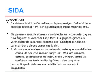 SIDA
CURIOSITATS
 • Es dóna sobretot en Sud-Àfrica, amb percentatges d‟infecció de la
   població majors al 15%, i en algunes zones inclús major del 30%.

•   Els primers casos de sida es varen detectar en la comunitat gay de
    “Los Ángeles” al voltant de l‟any 1981. Els grups religiosos els
    varen culpar de l‟aparició i expansió per l‟Occident, e inclús els
    varen arribar a dir que era un càstig diví.
•   Rock Hudson, al confessar que tenia sida, va fer que la malaltia fos
        coneguda per tot el món en l‟any 1985. Més tard una altra
        estrella, en aquest cas de l‟NBA, Magic Johnson, també va
        confessar que tenia la sida, i gràcies a això va quedar
    desmentit que la sida era una malaltia de homosexuals i
    drogadictes.
 