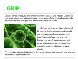 GRIP
La grip, també coneguda amb el nom de "influenza", és una infecció viral de les
vies respiratòries. és molt contagiosa, i encara que afecta a totes les edats, els
nens els nens són més precaris a contreure-la que els adults.


                                          Com es transmet als éssers humans?
                                      La majoria de les persones contrauen la
                                      grip al inhalar gotetes provinents de la
                                      tos o l'esternut d'algú que té la grip.
                                      Encara que també es pot contraure si
                                      tocam alguna cosa que contenga virus
                                      i després ens tocam la boca, el nas o
                                      els ulls.
Els principals efectes de la grip són: febre, mal de cap, dolors musculars, marejos,
perduda de l‟apetit i cansanci.
 