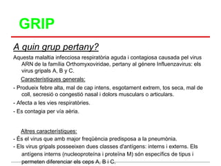 GRIP
A quin grup pertany?
Aquesta malaltia infecciosa respiratòria aguda i contagiosa causada pel virus
   ARN de la família Orthomyxoviridae, pertany al génere Influenzavirus: els
   virus gripals A, B y C.
   Característiques generals:
- Produeix febre alta, mal de cap intens, esgotament extrem, tos seca, mal de
    coll, secresió o congestió nasal i dolors musculars o articulars.
- Afecta a les vies respiratòries.
- Es contagia per vía aèria.


   Altres característiques:
- És el virus que amb major freqüència predisposa a la pneumònia.
- Els virus gripals posseeixen dues classes d'antígens: interns i externs. Els
    antígens interns (nucleoproteína i proteïna M) són específics de tipus i
    permeten diferenciar els ceps A, B i C.
 