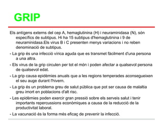 GRIP
Els antígens externs del cep A, hemaglutinina (H) i neuraminidasa (N), són
   específics de subtipus. Hi ha 15 subtipus d'hemaglutinina i 9 de
   neuraminidasa.Els virus B i C presenten menys variacions i no reben
   denominació de subtipus.
- La grip és una infecció vírica aguda que es transmet fàcilment d'una persona
    a una altra.
- Els virus de la grip circulen per tot el món i poden afectar a qualsevol persona
    de qualsevol edat.
- La grip causa epidèmies anuals que a les regions temperades aconsegueixen
    el seu auge durant l'hivern.
- La grip és un problema greu de salut pública que pot ser causa de malaltia
    greu imort en poblacions d'alt risc.
- Les epidèmies poden exercir gran pressió sobre els serveis salut i tenir
    importants repercussions econòmiques a causa de la reducció de la
    productivitat laboral.
- La vacunació és la forma més eficaç de prevenir la infecció.
 