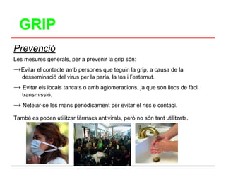 GRIP
Prevenció
Les mesures generals, per a prevenir la grip són:
→Evitar el contacte amb persones que teguin la grip, a causa de la
   desseminació del virus per la parla, la tos i l‟esternut.
→ Evitar els locals tancats o amb aglomeracions, ja que són llocs de fàcil
   transmissió.
→ Netejar-se les mans periòdicament per evitar el risc e contagi.
També es poden utilitzar fàrmacs antivirals, però no són tant utilitzats.
 