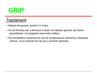 GRIP
Tractament
→Repòs del pacient, durant 2 o 3 dies.
→Ús de fàrmacs per a disminuir la febre, el malestar general, els dolors
   generalitzats i la congestió nasal entre d‟altres.
→Ús d„antibiòtics únicament es cas de complicacions (neumonía, bronquitis
   crònica...)o en pacients de risc per a prevenir aquestes.
 