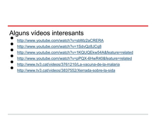 Alguns vídeos interesants
•
•
    http://www.youtube.com/watch?v=sbMz2aCRERA


•
    http://www.youtube.com/watch?v=1SdvQz8JCq8


•
    http://www.youtube.com/watch?v=1KQUQEkw54A&feature=related


•
    http://www.youtube.com/watch?v=pPQX-6HwR40&feature=related


•
    http://www.tv3.cat/videos/3761210/La-vacuna-de-la-malaria
    http://www.tv3.cat/videos/3837552/Xerrada-sobre-la-sida
 