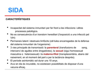 SIDA
CARACTERÍSTIQUES


•   Incapacitat del sistema inmunitari per fer frent a les infeccions i altres
         processos patològics.
•   No es consecuència d‟un transtorn hereditari (l‟exposició a una infecció pel
    VIH)
•   Permaneix latent i destrueix limfòcits (cèl·lules encarregades de la defensa
    del sistema inmunitari de l‟organisme)
•   3 vies principals de transmissió: la parenteral (transfusions de         sang,
    intercanvi de agulles entre drogadictes), la sexual (sigui homosexual
    masculina o heterosexual) i la materno-filial (transplacentària, abans del
    naixement, en el moment del part o per la lactància després).
•   El període asintomàtic sol durar uns 10 anys.
•   Avui en dia és incurable, no existeixen possibilitats de disposar d‟una
    vacuna eficaç.
 