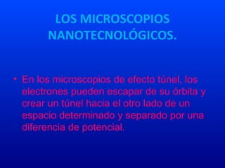 LOS MICROSCOPIOS
NANOTECNOLÓGICOS.
• En los microscopios de efecto túnel, los
electrones pueden escapar de su órbita y
crear un túnel hacia el otro lado de un
espacio determinado y separado por una
diferencia de potencial.
 