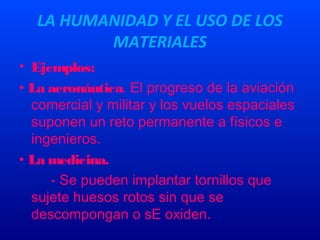 LA HUMANIDAD Y EL USO DE LOS
MATERIALES
• Ejemplos:
• La aeronáutica. El progreso de la aviación
comercial y militar y los vuelos espaciales
suponen un reto permanente a físicos e
ingenieros.
• La medicina.
- Se pueden implantar tornillos que
sujete huesos rotos sin que se
descompongan o sE oxiden.
 