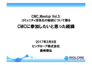 1
CMC_Meetup Vol.3:
コミュニティ活性化の秘訣について探る
CMCに参加したいと思った経緯
2017年2月8日
ビッグローブ株式会社
森崎泰弘
 
