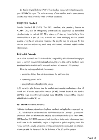 (c) Pacific Digital Cellular (PDC): This standard was developed as the counter-
part of NADC in Japan. The main advantage of this standard was its low transmis-
sion bit rate which led to its better spectrum utilization.
CDMA/FDD Standard
Interim Standard 95 (IS-95): The IS-95 standard, also popularly known as
CDMA- One, uses 64 orthogonally coded users and codewords are transmitted
simultaneously on each of 1.25 MHz channels. Certain services that have been
standardized as a part of IS-95 standard are: short messaging service, slotted
paging, over-the-air activation (meaning the mobile can be activated by the
service provider without any third party intervention), enhanced mobile station
identities etc.
2.5G Mobile Networks
In an effort to retrofit the 2G standards for compatibility with increased throughput
rates to support modern Internet application, the new data centric standards were
developed to be overlaid on 2G standards and this is known as 2.5G standard.
Here, the main upgradation techniques are:
• supporting higher data rate transmission for web browsing
• supporting e-mail traffic
• enabling location-based mobile service
2.5G networks also brought into the market some popular application, a few of
which are: Wireless Application Protocol (WAP), General Packet Radio Service
(GPRS), High Speed Circuit Switched Dada (HSCSD), Enhanced Data rates for
GSM Evolution (EDGE) etc.
3G: Third Generation Networks
3G is the third generation of mobile phone standards and technology, supersed- ing
2.5G. It is based on the International Telecommunication Union (ITU) family of
standards under the International Mobile Telecommunications-2000 (IMT-2000).
ITU launched IMT-2000 program, which, together with the main industry and stan-
dardization bodies worldwide, targets to implement a global frequency band that
would support a single, ubiquitous wireless communication standard for all coun-
tries,to provide the framework for the definition of the 3G mobile systems.
Page | 13
 