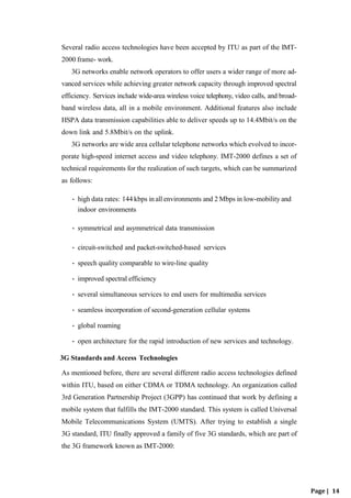 Page | 14
Several radio access technologies have been accepted by ITU as part of the IMT-
2000 frame- work.
3G networks enable network operators to offer users a wider range of more ad-
vanced services while achieving greater network capacity through improved spectral
efficiency. Services include wide-area wireless voice telephony, video calls, and broad-
band wireless data, all in a mobile environment. Additional features also include
HSPA data transmission capabilities able to deliver speeds up to 14.4Mbit/s on the
down link and 5.8Mbit/s on the uplink.
3G networks are wide area cellular telephone networks which evolved to incor-
porate high-speed internet access and video telephony. IMT-2000 defines a set of
technical requirements for the realization of such targets, which can be summarized
as follows:
• high data rates: 144 kbps in all environments and 2 Mbps in low-mobility and
indoor environments
• symmetrical and asymmetrical data transmission
• circuit-switched and packet-switched-based services
• speech quality comparable to wire-line quality
• improved spectral efficiency
• several simultaneous services to end users for multimedia services
• seamless incorporation of second-generation cellular systems
• global roaming
• open architecture for the rapid introduction of new services and technology.
3G Standards and Access Technologies
As mentioned before, there are several different radio access technologies defined
within ITU, based on either CDMA or TDMA technology. An organization called
3rd Generation Partnership Project (3GPP) has continued that work by defining a
mobile system that fulfills the IMT-2000 standard. This system is called Universal
Mobile Telecommunications System (UMTS). After trying to establish a single
3G standard, ITU finally approved a family of five 3G standards, which are part of
the 3G framework known as IMT-2000:
 
