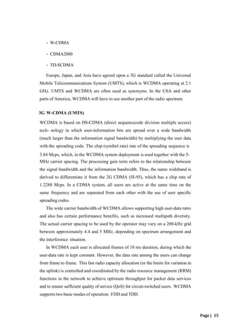 Page | 15
• W-CDMA
• CDMA2000
• TD-SCDMA
Europe, Japan, and Asia have agreed upon a 3G standard called the Universal
Mobile Telecommunications System (UMTS), which is WCDMA operating at 2.1
GHz. UMTS and WCDMA are often used as synonyms. In the USA and other
parts of America, WCDMA will have to use another part of the radio spectrum.
3G W-CDMA (UMTS)
WCDMA is based on DS-CDMA (direct sequencecode division multiple access)
tech- nology in which user-information bits are spread over a wide bandwidth
(much larger than the information signal bandwidth) by multiplying the user data
with the spreading code. The chip (symbol rate) rate of the spreading sequence is
3.84 Mcps, which, in the WCDMA system deployment is used together with the 5-
MHz carrier spacing. The processing gain term refers to the relationship between
the signal bandwidth and the information bandwidth. Thus, the name wideband is
derived to differentiate it from the 2G CDMA (IS-95), which has a chip rate of
1.2288 Mcps. In a CDMA system, all users are active at the same time on the
same frequency and are separated from each other with the use of user specific
spreading codes.
The wide carrier bandwidth of WCDMA allows supporting high user-data rates
and also has certain performance benefits, such as increased multipath diversity.
The actual carrier spacing to be used by the operator may vary on a 200-kHz grid
between approximately 4.4 and 5 MHz, depending on spectrum arrangement and
the interference situation.
In WCDMA each user is allocated frames of 10 ms duration, during which the
user-data rate is kept constant. However, the data rate among the users can change
from frame to frame. This fast radio capacity allocation (or the limits for variation in
the uplink) is controlled and coordinated by the radio resource management (RRM)
functions in the network to achieve optimum throughput for packet data services
and to ensure sufficient quality of service (QoS) for circuit-switched users. WCDMA
supports two basic modes of operation: FDD and TDD.
 