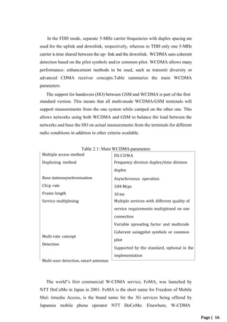 DS-CDMA
Frequency division duplex/time division
duplex
Asynchronous operation
3.84 Mcps
10 ms
Multiple services with different quality of
service requirements multiplexed on one
connection
Variable spreading factor and multicode
Coherent usingpilot symbols or common
pilot
Supported by the standard, optional in the
implementation
Page | 16
In the FDD mode, separate 5-MHz carrier frequencies with duplex spacing are
used for the uplink and downlink, respectively, whereas in TDD only one 5-MHz
carrier is time shared between the up- link and the downlink. WCDMA uses coherent
detection based on the pilot symbols and/or common pilot. WCDMA allows many
performance- enhancement methods to be used, such as transmit diversity or
advanced CDMA receiver concepts.Table summaries the main WCDMA
parameters.
The support for handovers (HO) between GSM and WCDMA is part of the first
standard version. This means that all multi-mode WCDMA/GSM terminals will
support measurements from the one system while camped on the other one. This
allows networks using both WCDMA and GSM to balance the load between the
networks and base the HO on actual measurements from the terminals for different
radio conditions in addition to other criteria available.
Table 2.1: Main WCDMA parameters
The world‟s first commercial W-CDMA service, FoMA, was launched by
NTT DoCoMo in Japan in 2001. FoMA is the short name for Freedom of Mobile
Mul- timedia Access, is the brand name for the 3G services being offered by
Japanese mobile phone operator NTT DoCoMo. Elsewhere, W-CDMA
Multi-user detection, smart antennas
Multi-rate concept
Detection
Base stationsynchronisation
Chip rate
Frame length
Service multiplexing
Multiple access method
Duplexing method
 