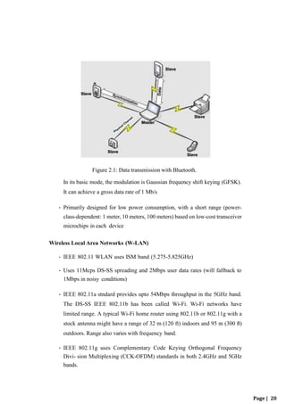 Figure 2.1: Data transmission with Bluetooth.
In its basic mode, the modulation is Gaussian frequency shift keying (GFSK).
It can achieve a gross data rate of 1 Mb/s
• Primarily designed for low power consumption, with a short range (power-
class-dependent: 1 meter, 10 meters, 100 meters) based on low-cost transceiver
microchips in each device
Wireless Local Area Networks (W-LAN)
• IEEE 802.11 WLAN uses ISM band (5.275-5.825GHz)
• Uses 11Mcps DS-SS spreading and 2Mbps user data rates (will fallback to
1Mbps in noisy conditions)
• IEEE 802.11a stndard provides upto 54Mbps throughput in the 5GHz band.
The DS-SS IEEE 802.11b has been called Wi-Fi. Wi-Fi networks have
limited range. A typical Wi-Fi home router using 802.11b or 802.11g with a
stock antenna might have a range of 32 m (120 ft) indoors and 95 m (300 ft)
outdoors. Range also varies with frequency band.
• IEEE 802.11g uses Complementary Code Keying Orthogonal Frequency
Divi- sion Multiplexing (CCK-OFDM) standards in both 2.4GHz and 5GHz
bands.
Page | 20
 