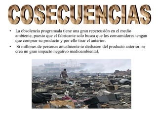 • La obsolencia programada tiene una gran repercusión en el medio
ambiente, puesto que el fabricante solo busca que los consumidores tengan
que comprar su producto y por ello tirar el anterior.
• Si millones de personas anualmente se deshacen del producto anterior, se
crea un gran impacto negativo medioambiental.