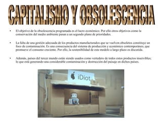 • El objetivo de la obsolescencia programada es el lucro económico. Por ello otros objetivos como la
conservación del medio ambiente pasan a un segundo plano de prioridades.
• La falta de una gestión adecuada de los productos manufacturados que se vuelven obsoletos constituye un
foco de contaminación. Es una consecuencia del sistema de producción y económico contemporáneo, que
promueve el consumo creciente. Por ello, la sostenibilidad de este modelo a largo plazo es discutida.
• Además, países del tercer mundo están siendo usados como vertedero de todos estos productos inservibles;
lo que está generando una considerable contaminación y destrucción del paisaje en dichos países.