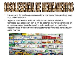 • La mayoría de medicamentos contiene componentes químicos cuya
vida útil es limitada.
• Algunos laboratorios reducen la fecha de caducidad de los
fármacos que producen con el fin de obtener mayores ganancias en
el rentable negocio de la salud, ocasionando que los pacientes
desechen los medicamentos supuestamente vencidos para adquirir
otros nuevos.