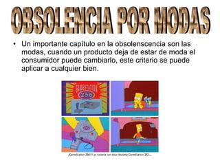 • Un importante capítulo en la obsolenscencia son las
modas, cuando un producto deja de estar de moda el
consumidor puede cambiarlo, este criterio se puede
aplicar a cualquier bien.