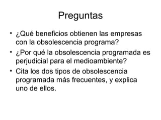Preguntas
• ¿Qué beneficios obtienen las empresas
con la obsolescencia programa?
• ¿Por qué la obsolescencia programada es
perjudicial para el medioambiente?
• Cita los dos tipos de obsolescencia
programada más frecuentes, y explica
uno de ellos.